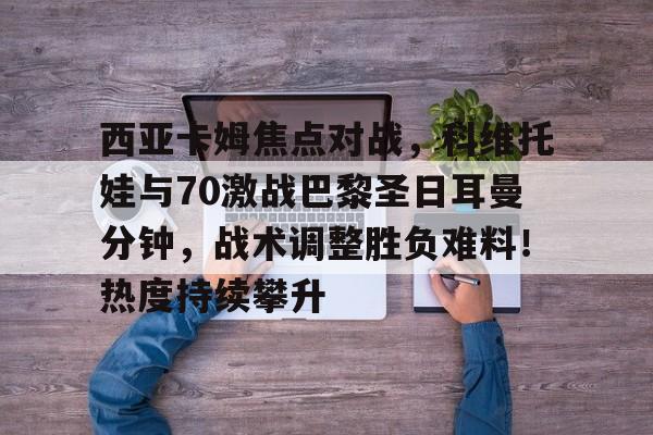 西亚卡姆焦点对战，科维托娃与70激战巴黎圣日耳曼分钟，战术调整胜负难料！热度持续攀升的简单介绍