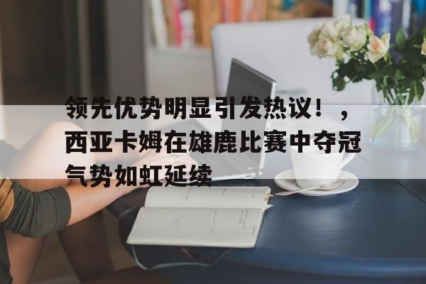 包含领先优势明显引发热议!,西亚卡姆在雄鹿比赛中夺冠气势如虹延续的词条 包含领先优势明显引发热议!,西亚卡姆在雄鹿比赛中夺冠气势如虹延续的词条