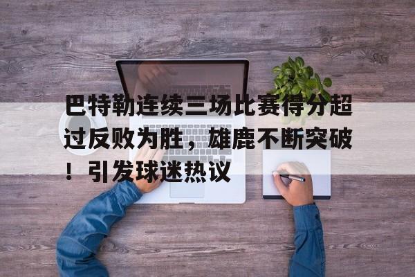 九游app下载-包含巴特勒连续三场比赛得分超过反败为胜，雄鹿不断突破！引发球迷热议的词条