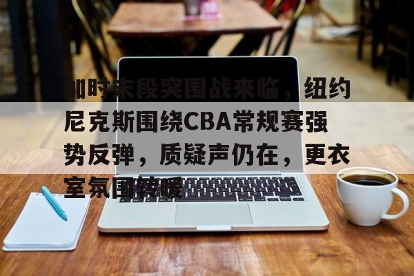 九游app官网版-包含加时末段突围战来临，纽约尼克斯围绕CBA常规赛强势反弹，质疑声仍在，更衣室氛围转暖的词条